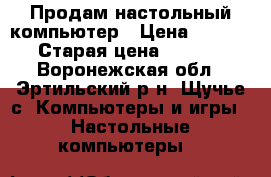 Продам настольный компьютер › Цена ­ 17 000 › Старая цена ­ 18 000 - Воронежская обл., Эртильский р-н, Щучье с. Компьютеры и игры » Настольные компьютеры   